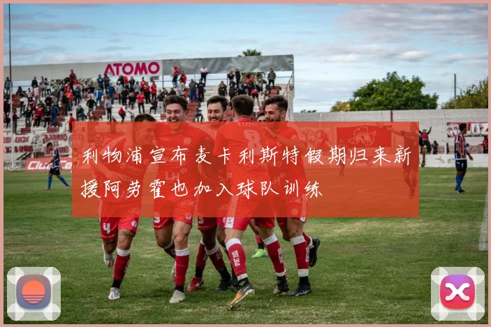 利物浦宣布麦卡利斯特假期归来新援阿劳霍也加入球队训练
