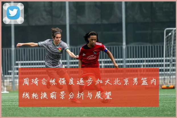 周琦合练强度逐步加大北京男篮内线轮换前景分析与展望